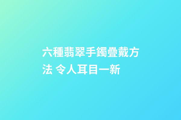 六種翡翠手鐲疊戴方法 令人耳目一新